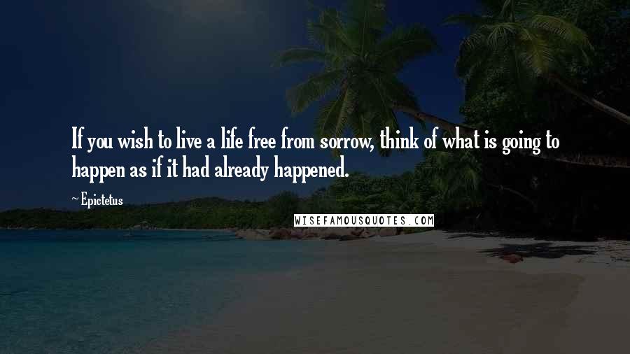 Epictetus Quotes: If you wish to live a life free from sorrow, think of what is going to happen as if it had already happened.