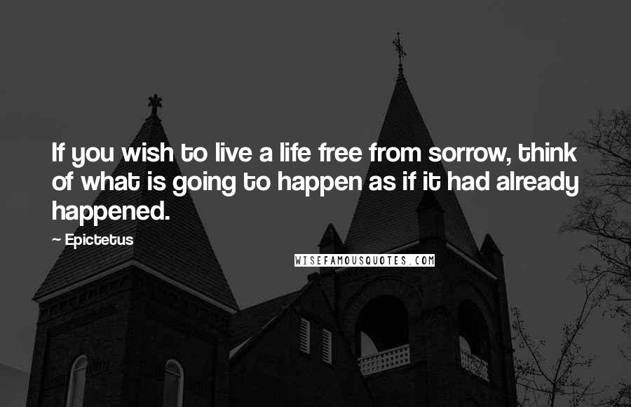 Epictetus Quotes: If you wish to live a life free from sorrow, think of what is going to happen as if it had already happened.