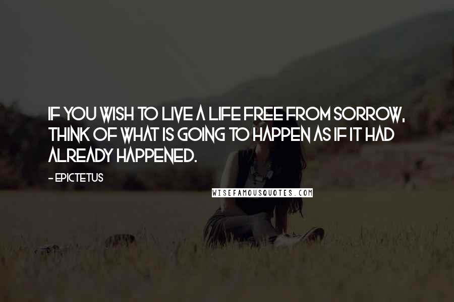 Epictetus Quotes: If you wish to live a life free from sorrow, think of what is going to happen as if it had already happened.