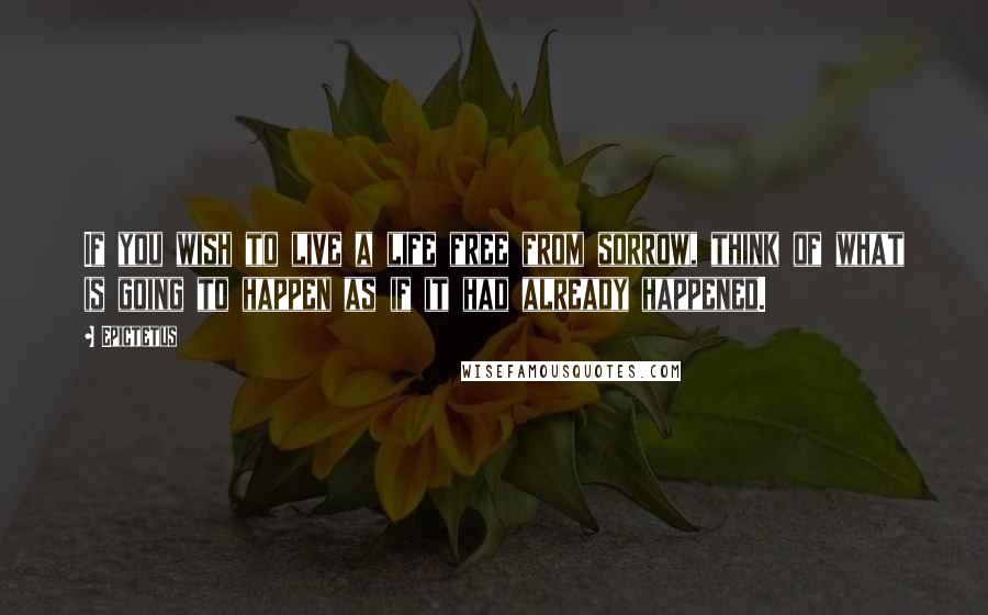 Epictetus Quotes: If you wish to live a life free from sorrow, think of what is going to happen as if it had already happened.