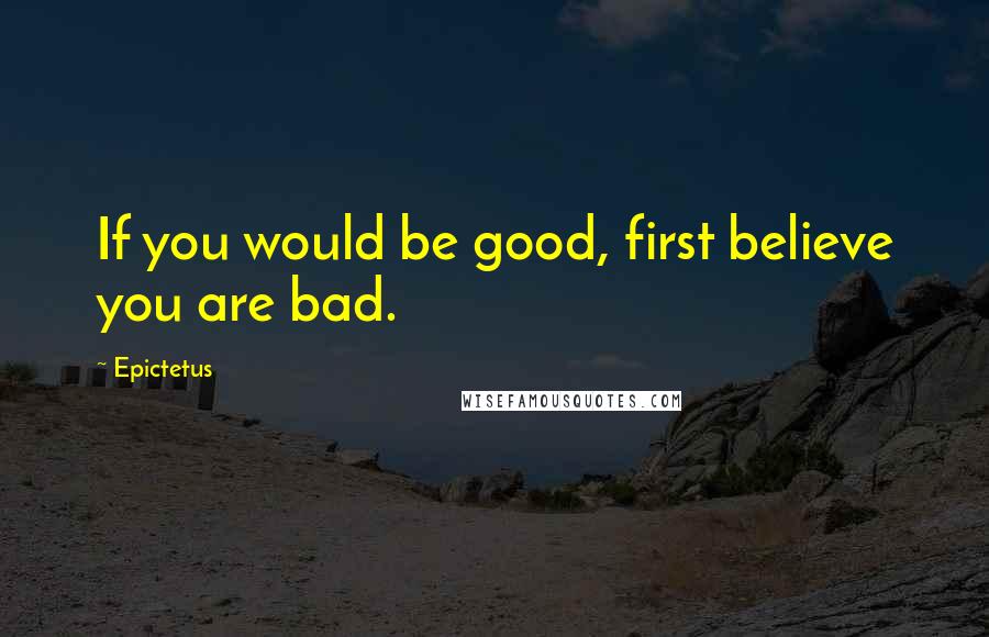 Epictetus Quotes: If you would be good, first believe you are bad.