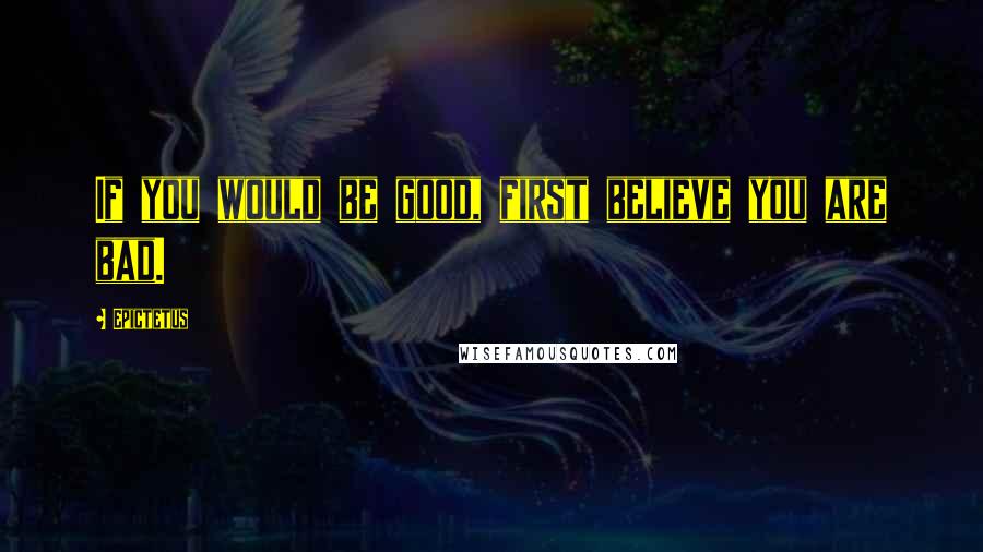 Epictetus Quotes: If you would be good, first believe you are bad.