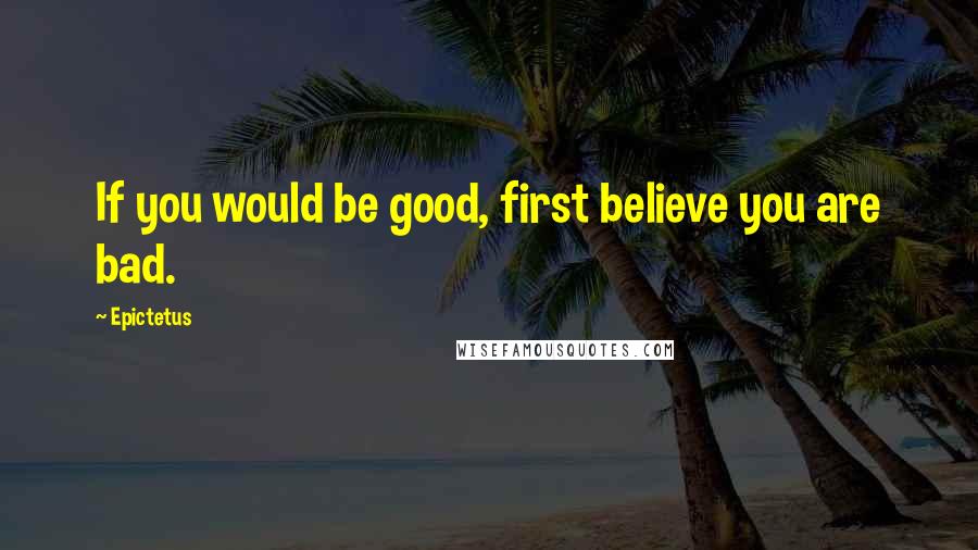 Epictetus Quotes: If you would be good, first believe you are bad.