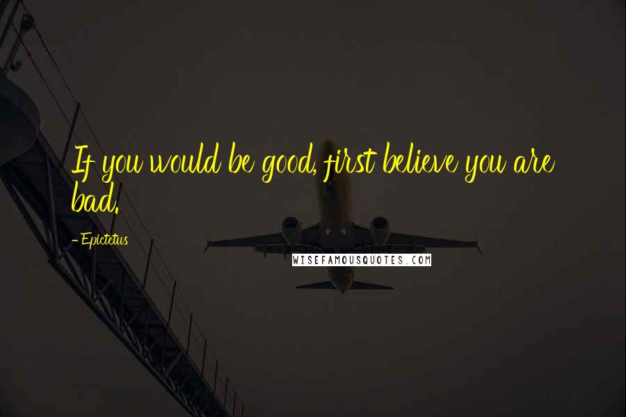 Epictetus Quotes: If you would be good, first believe you are bad.