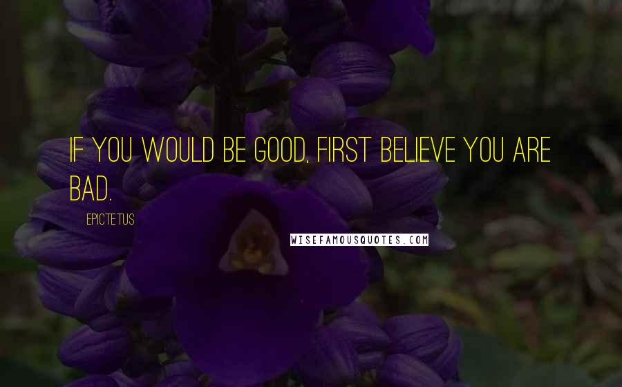 Epictetus Quotes: If you would be good, first believe you are bad.