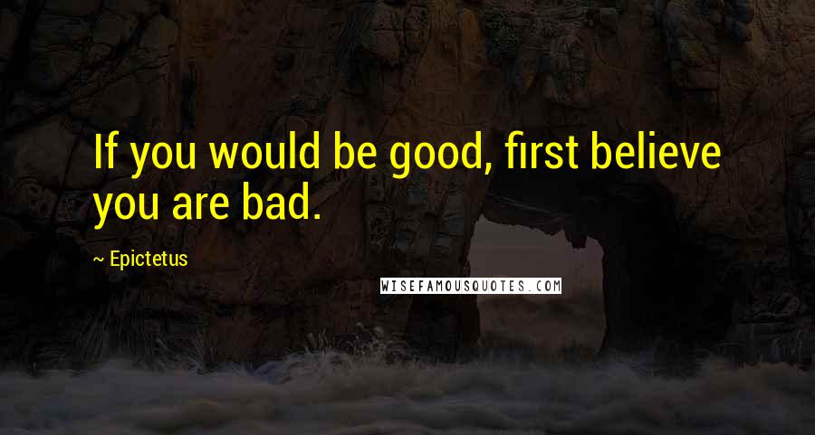 Epictetus Quotes: If you would be good, first believe you are bad.