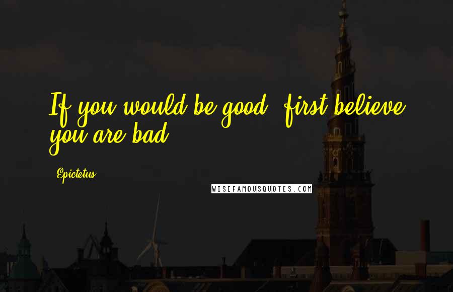 Epictetus Quotes: If you would be good, first believe you are bad.