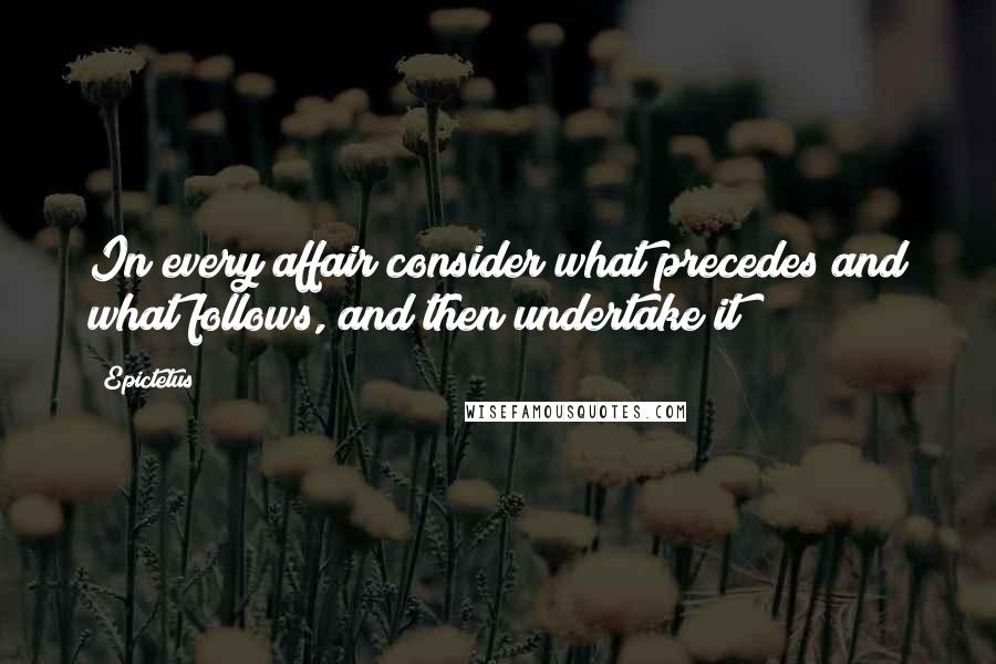 Epictetus Quotes: In every affair consider what precedes and what follows, and then undertake it