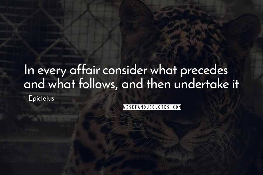 Epictetus Quotes: In every affair consider what precedes and what follows, and then undertake it