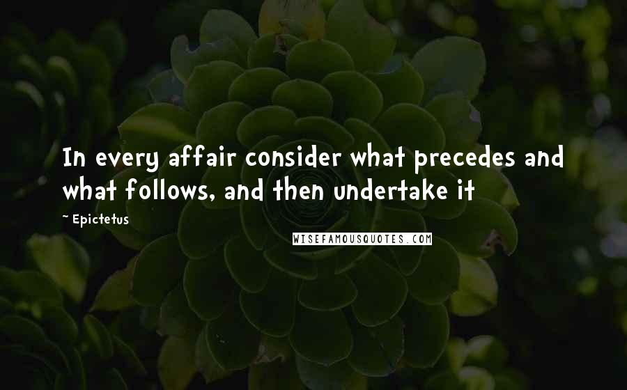 Epictetus Quotes: In every affair consider what precedes and what follows, and then undertake it