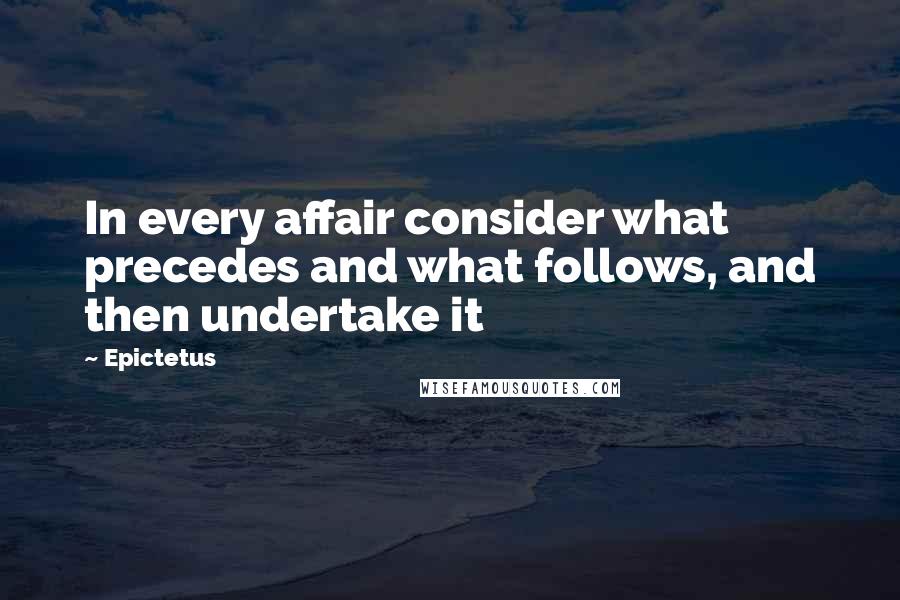 Epictetus Quotes: In every affair consider what precedes and what follows, and then undertake it