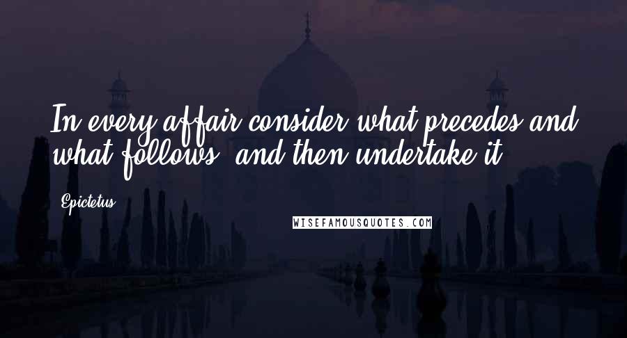 Epictetus Quotes: In every affair consider what precedes and what follows, and then undertake it