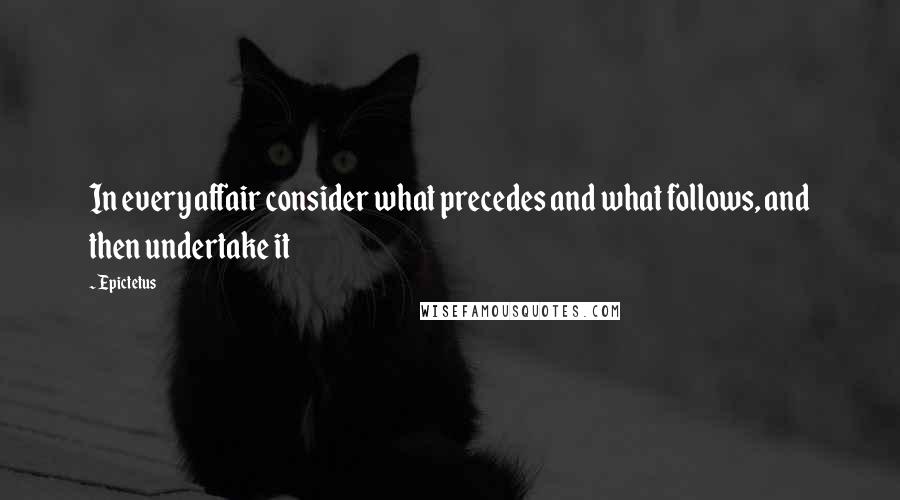 Epictetus Quotes: In every affair consider what precedes and what follows, and then undertake it