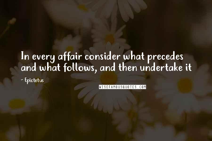 Epictetus Quotes: In every affair consider what precedes and what follows, and then undertake it