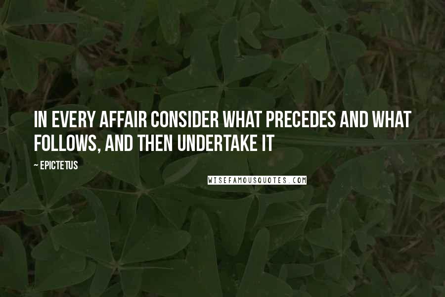 Epictetus Quotes: In every affair consider what precedes and what follows, and then undertake it