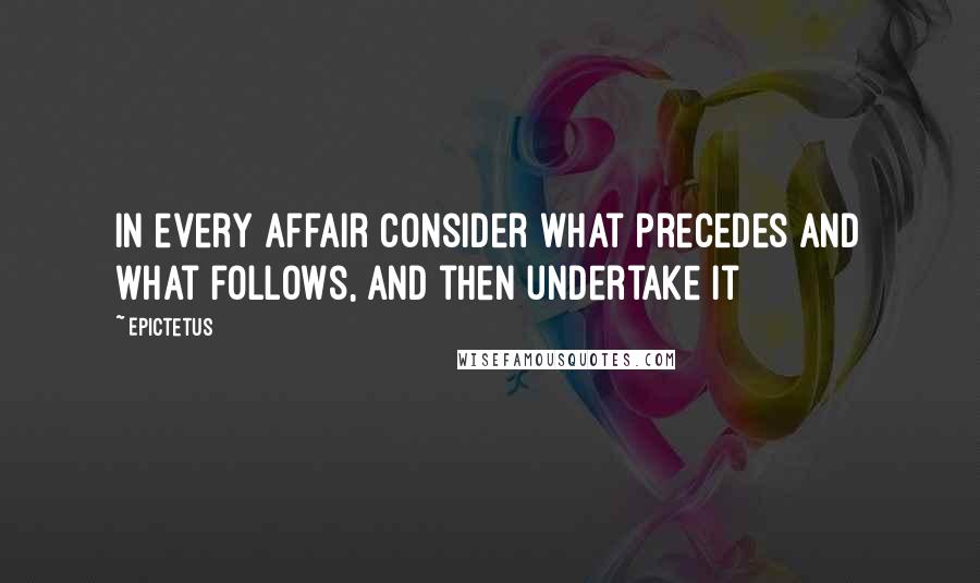 Epictetus Quotes: In every affair consider what precedes and what follows, and then undertake it