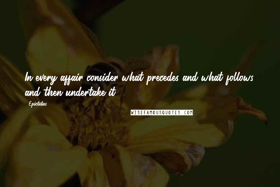 Epictetus Quotes: In every affair consider what precedes and what follows, and then undertake it