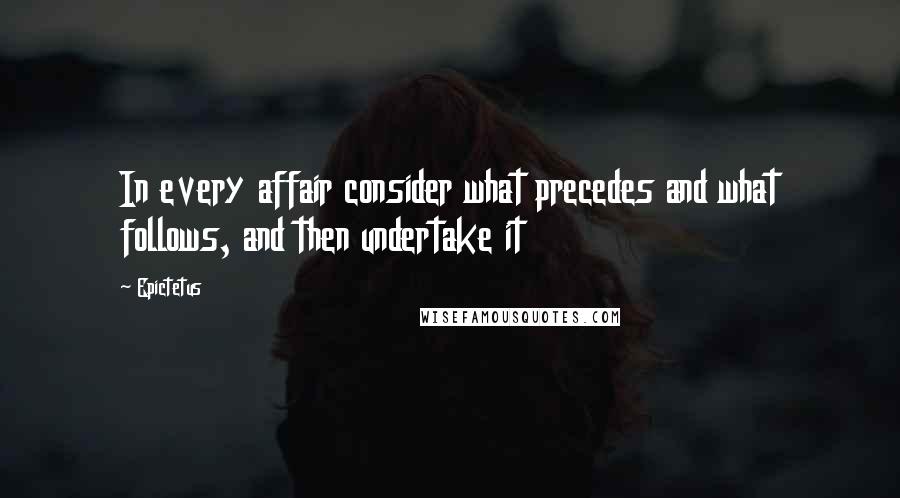 Epictetus Quotes: In every affair consider what precedes and what follows, and then undertake it