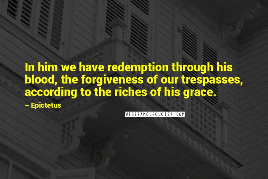 Epictetus Quotes: In him we have redemption through his blood, the forgiveness of our trespasses, according to the riches of his grace.