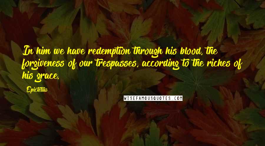 Epictetus Quotes: In him we have redemption through his blood, the forgiveness of our trespasses, according to the riches of his grace.