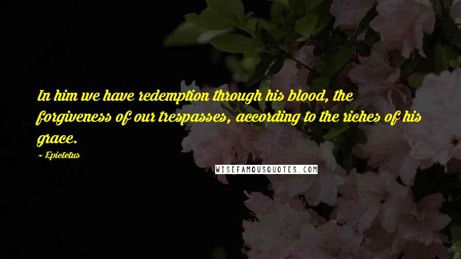 Epictetus Quotes: In him we have redemption through his blood, the forgiveness of our trespasses, according to the riches of his grace.