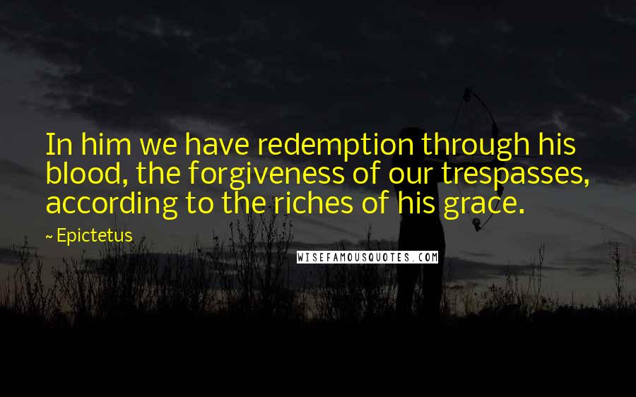 Epictetus Quotes: In him we have redemption through his blood, the forgiveness of our trespasses, according to the riches of his grace.