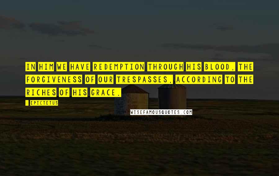 Epictetus Quotes: In him we have redemption through his blood, the forgiveness of our trespasses, according to the riches of his grace.