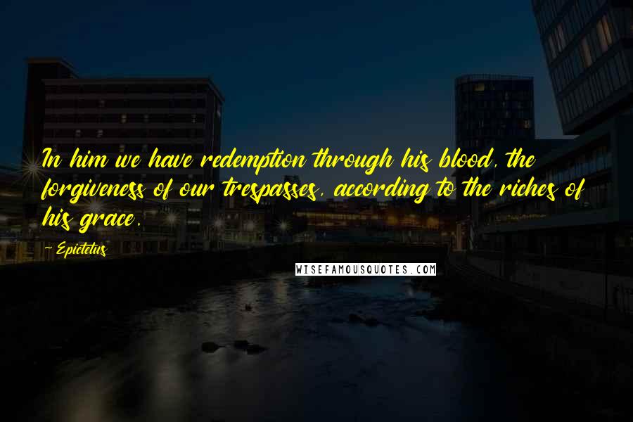 Epictetus Quotes: In him we have redemption through his blood, the forgiveness of our trespasses, according to the riches of his grace.