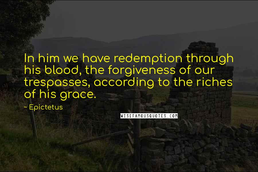 Epictetus Quotes: In him we have redemption through his blood, the forgiveness of our trespasses, according to the riches of his grace.