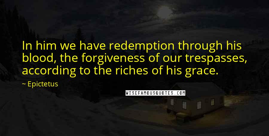 Epictetus Quotes: In him we have redemption through his blood, the forgiveness of our trespasses, according to the riches of his grace.