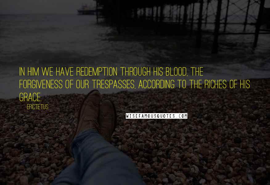 Epictetus Quotes: In him we have redemption through his blood, the forgiveness of our trespasses, according to the riches of his grace.