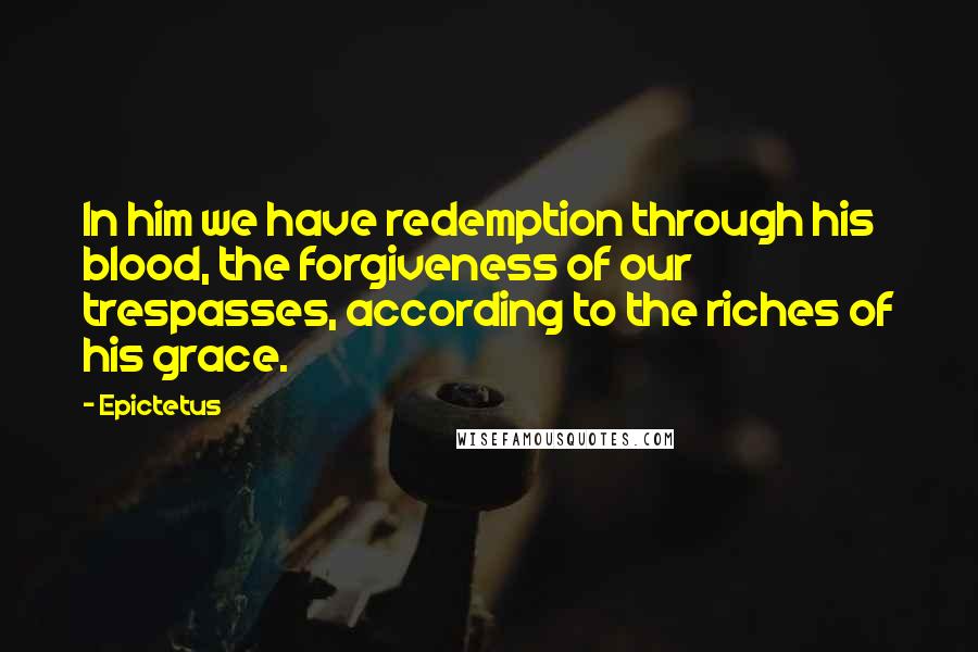Epictetus Quotes: In him we have redemption through his blood, the forgiveness of our trespasses, according to the riches of his grace.
