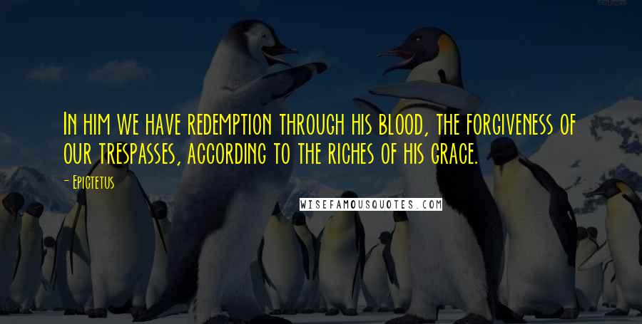 Epictetus Quotes: In him we have redemption through his blood, the forgiveness of our trespasses, according to the riches of his grace.