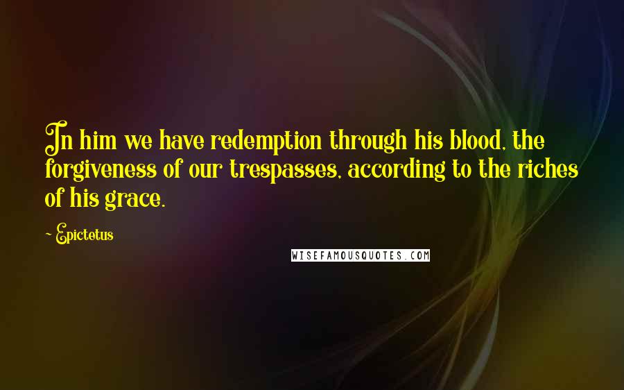 Epictetus Quotes: In him we have redemption through his blood, the forgiveness of our trespasses, according to the riches of his grace.