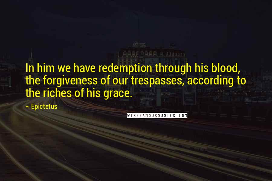 Epictetus Quotes: In him we have redemption through his blood, the forgiveness of our trespasses, according to the riches of his grace.