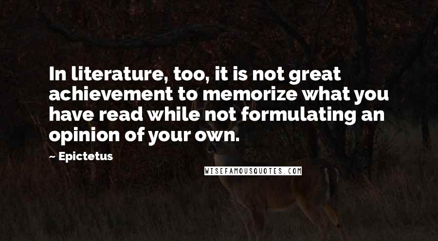 Epictetus Quotes: In literature, too, it is not great achievement to memorize what you have read while not formulating an opinion of your own.