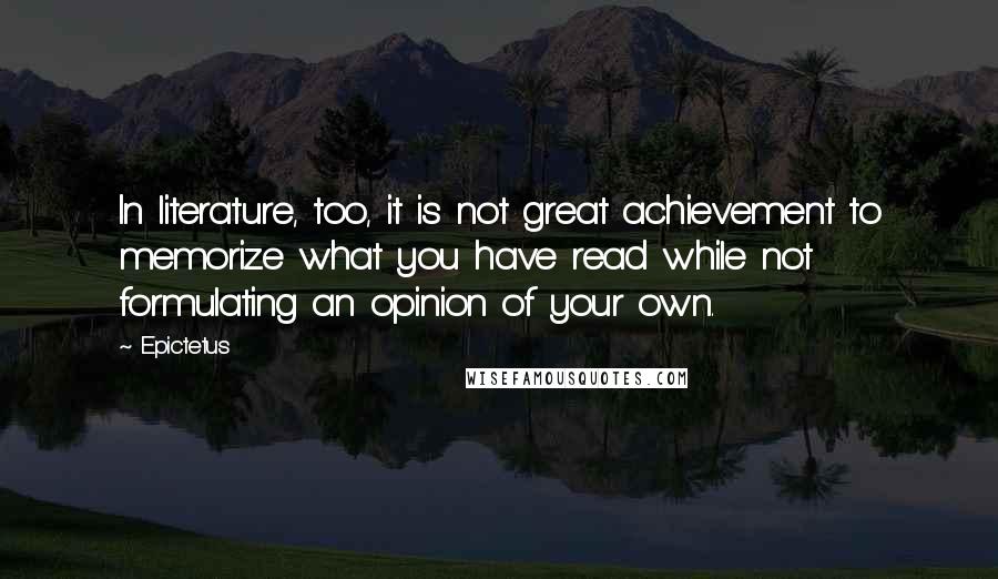 Epictetus Quotes: In literature, too, it is not great achievement to memorize what you have read while not formulating an opinion of your own.