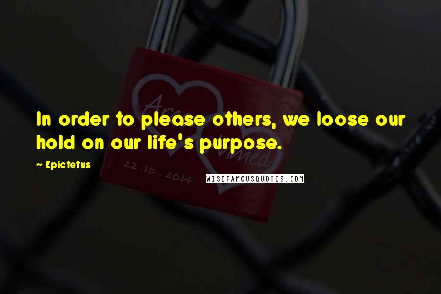 Epictetus Quotes: In order to please others, we loose our hold on our life's purpose.
