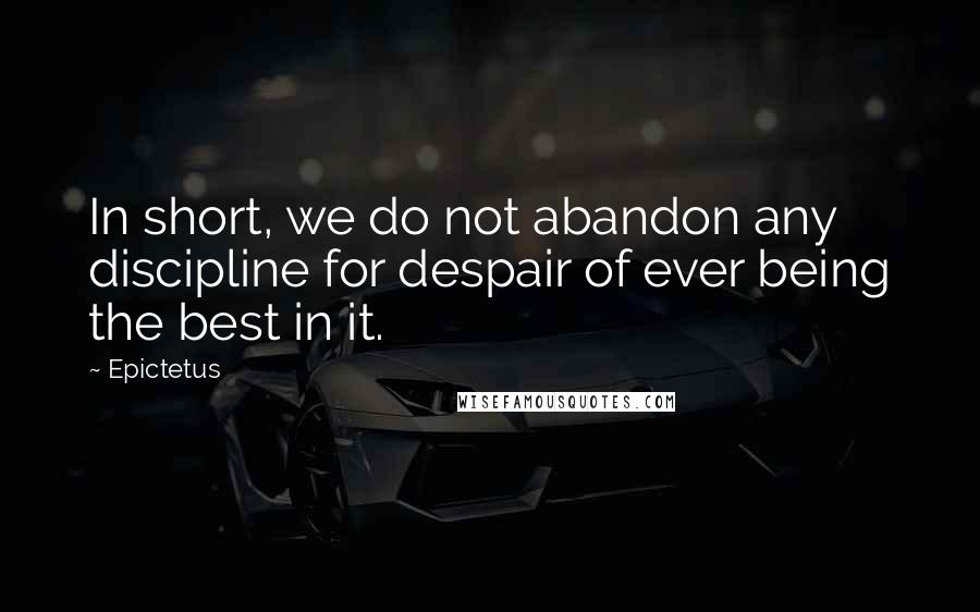 Epictetus Quotes: In short, we do not abandon any discipline for despair of ever being the best in it.