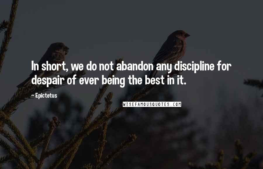 Epictetus Quotes: In short, we do not abandon any discipline for despair of ever being the best in it.