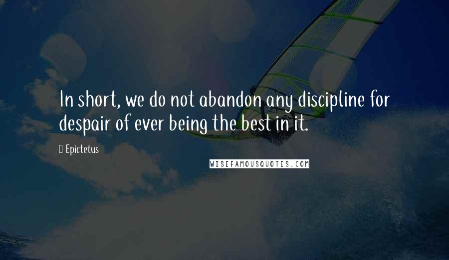 Epictetus Quotes: In short, we do not abandon any discipline for despair of ever being the best in it.