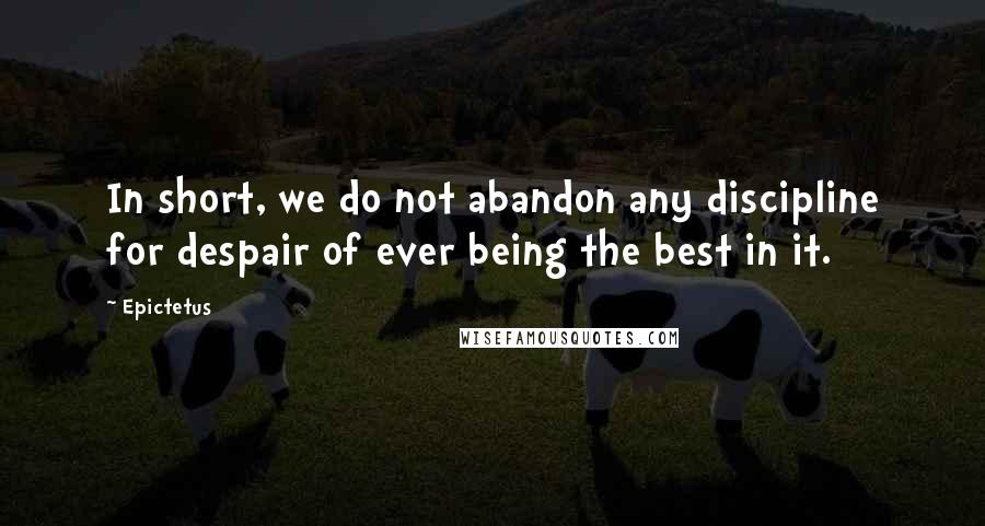 Epictetus Quotes: In short, we do not abandon any discipline for despair of ever being the best in it.