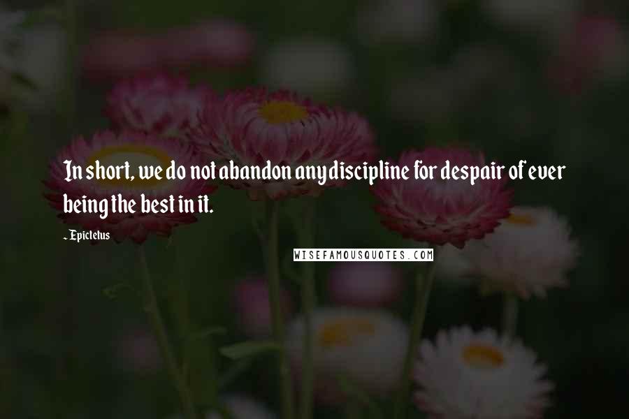Epictetus Quotes: In short, we do not abandon any discipline for despair of ever being the best in it.