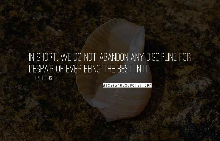 Epictetus Quotes: In short, we do not abandon any discipline for despair of ever being the best in it.