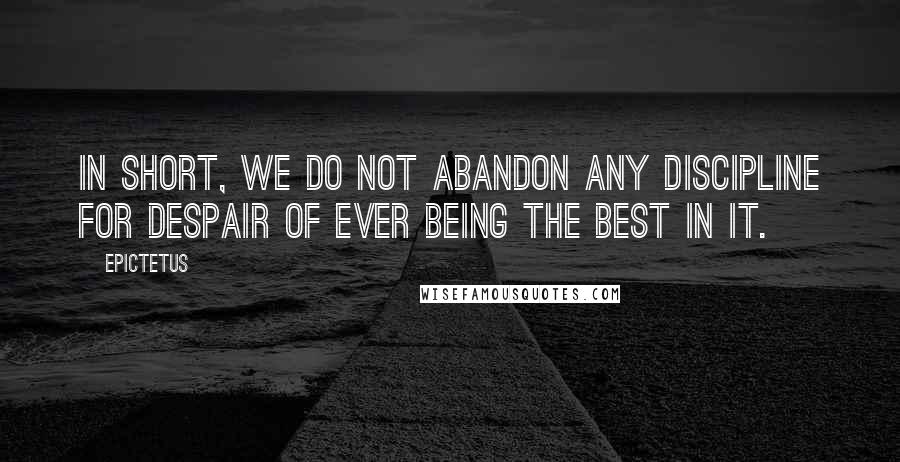 Epictetus Quotes: In short, we do not abandon any discipline for despair of ever being the best in it.