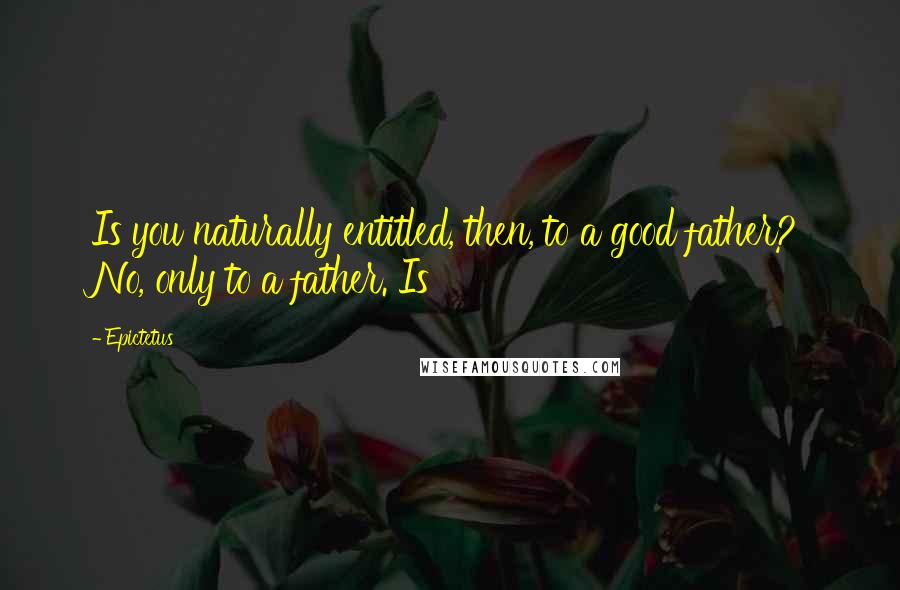 Epictetus Quotes: Is you naturally entitled, then, to a good father? No, only to a father. Is