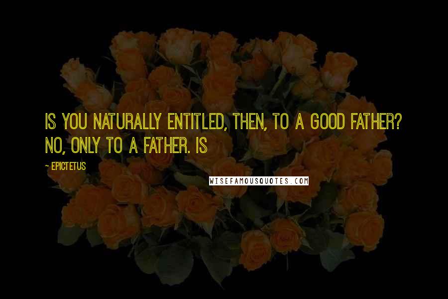 Epictetus Quotes: Is you naturally entitled, then, to a good father? No, only to a father. Is