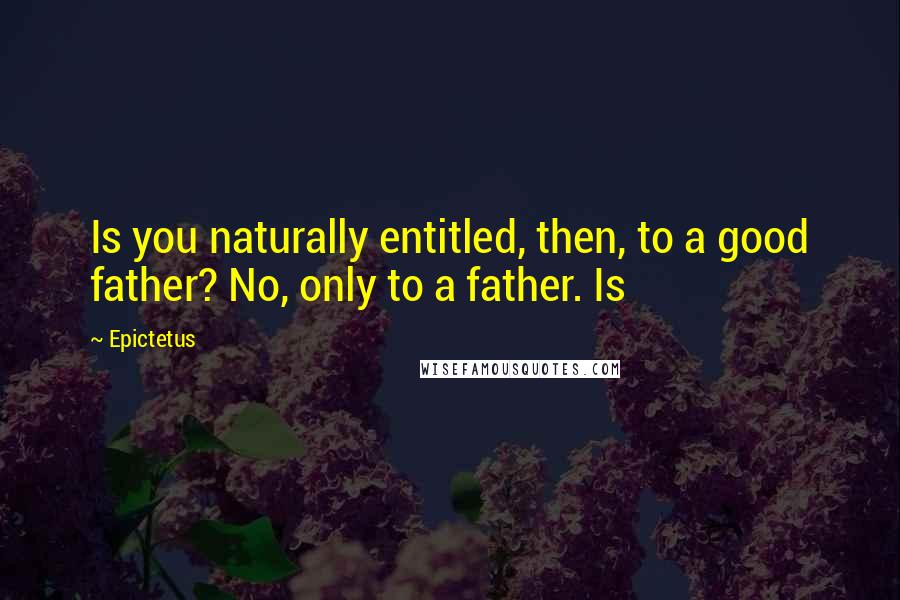 Epictetus Quotes: Is you naturally entitled, then, to a good father? No, only to a father. Is