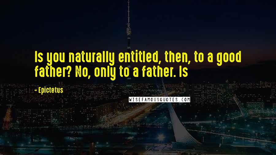 Epictetus Quotes: Is you naturally entitled, then, to a good father? No, only to a father. Is