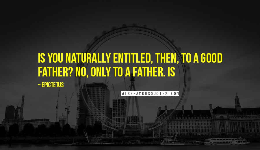 Epictetus Quotes: Is you naturally entitled, then, to a good father? No, only to a father. Is